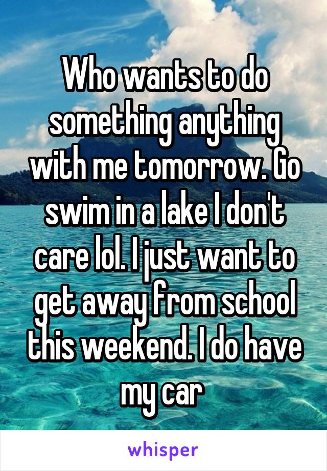 Who wants to do something anything with me tomorrow. Go swim in a lake I don't care lol. I just want to get away from school this weekend. I do have my car 