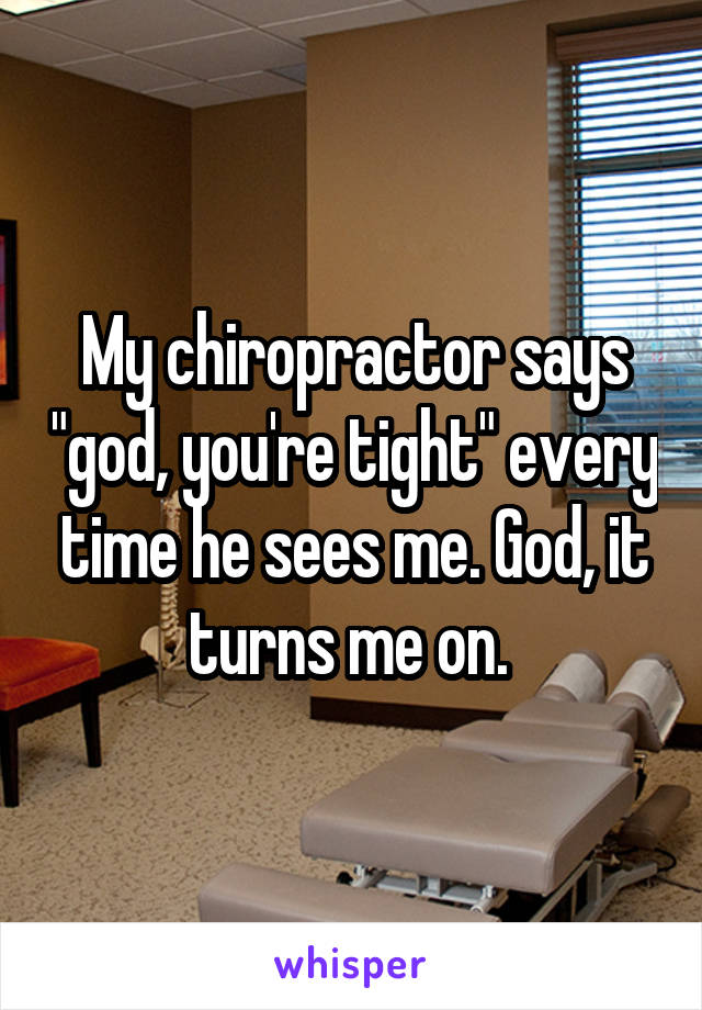 My chiropractor says "god, you're tight" every time he sees me. God, it turns me on. 