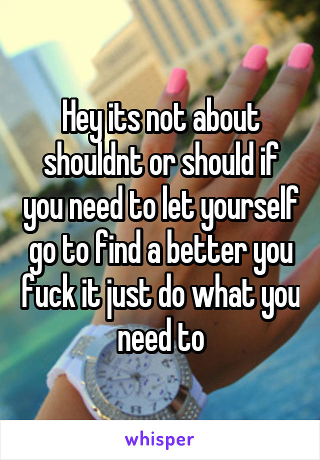 Hey its not about shouldnt or should if you need to let yourself go to find a better you fuck it just do what you need to