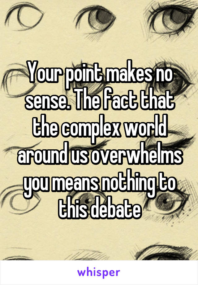Your point makes no sense. The fact that the complex world around us overwhelms you means nothing to this debate