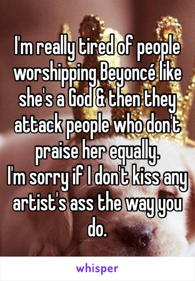 I'm really tired of people worshipping Beyoncé like she's a God & then they attack people who don't praise her equally. 
I'm sorry if I don't kiss any artist's ass the way you do. 