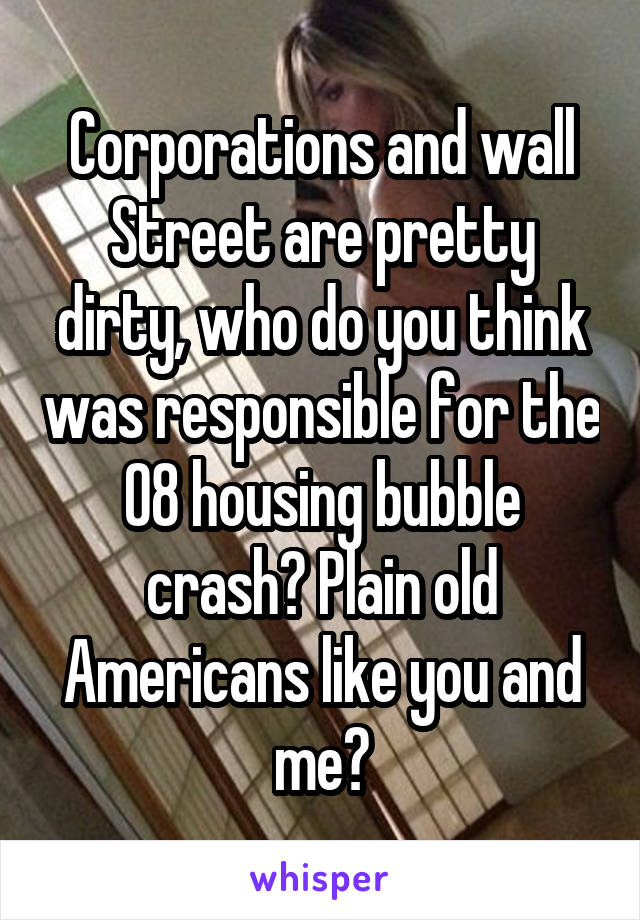 Corporations and wall Street are pretty dirty, who do you think was responsible for the 08 housing bubble crash? Plain old Americans like you and me?