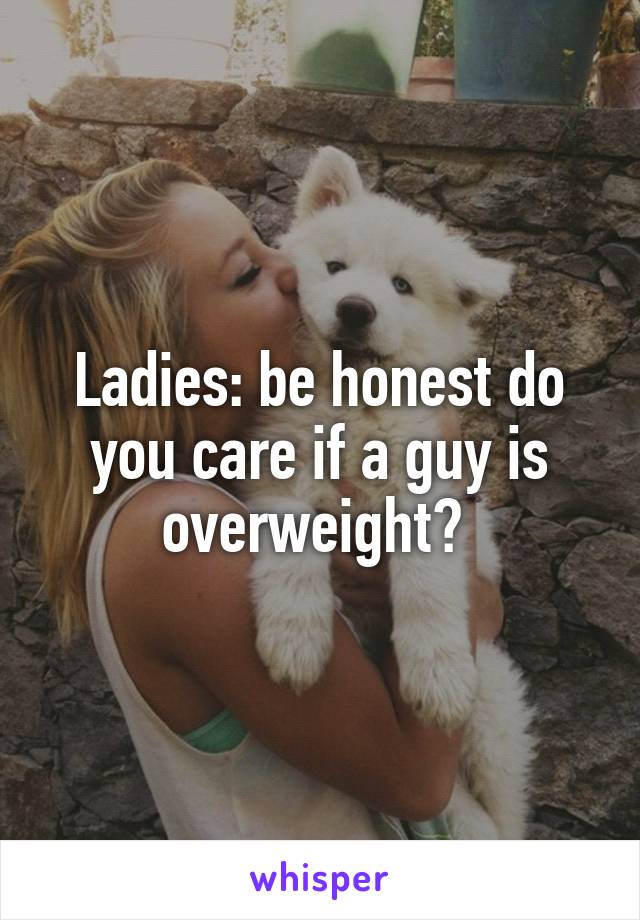 Ladies: be honest do you care if a guy is overweight? 