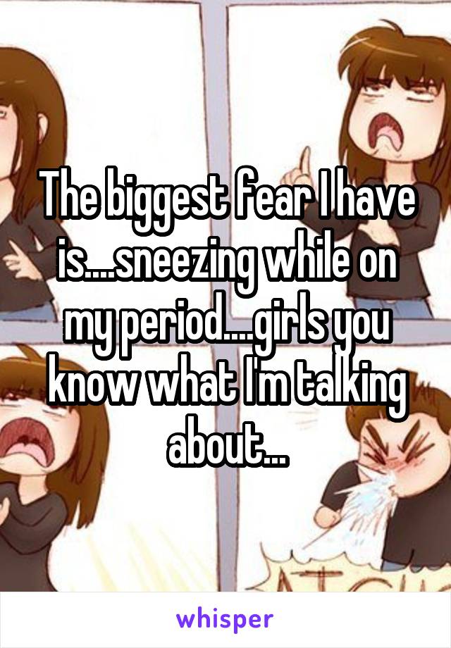 The biggest fear I have is....sneezing while on my period....girls you know what I'm talking about...