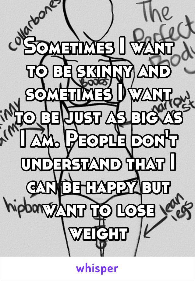 Sometimes I want to be skinny and sometimes I want to be just as big as I am. People don't understand that I can be happy but want to lose weight