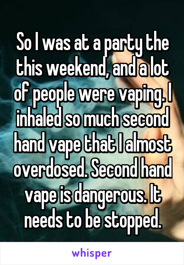 So I was at a party the this weekend, and a lot of people were vaping. I inhaled so much second hand vape that I almost overdosed. Second hand vape is dangerous. It needs to be stopped.