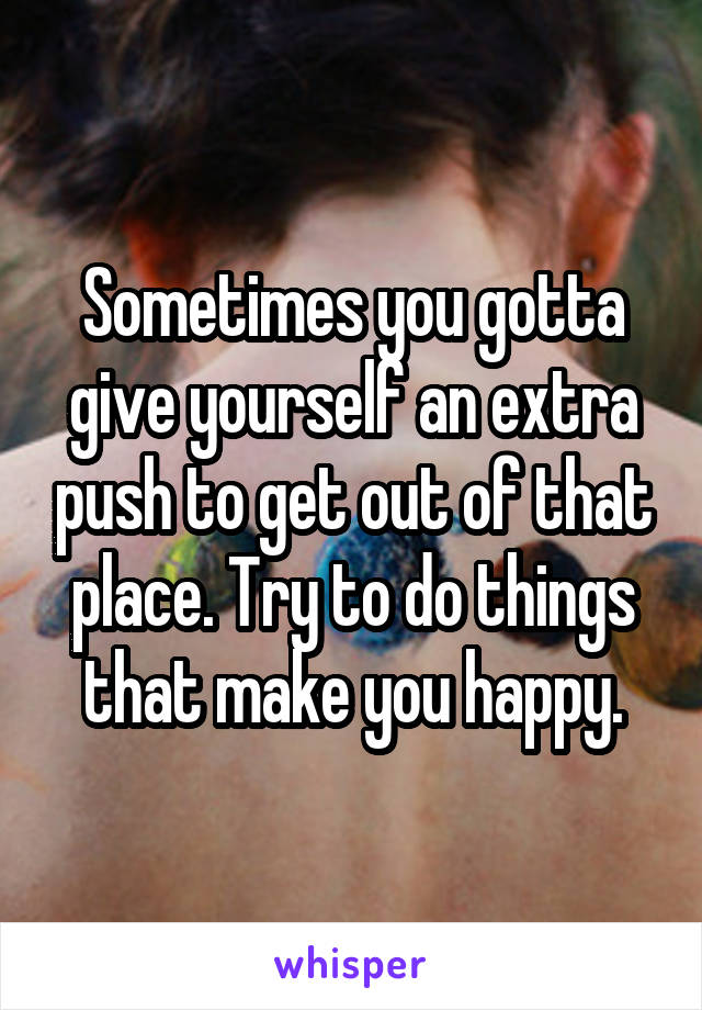 Sometimes you gotta give yourself an extra push to get out of that place. Try to do things that make you happy.