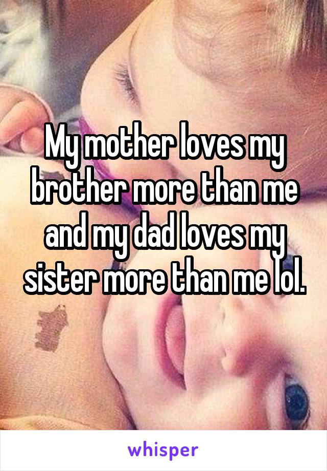 My mother loves my brother more than me and my dad loves my sister more than me lol. 