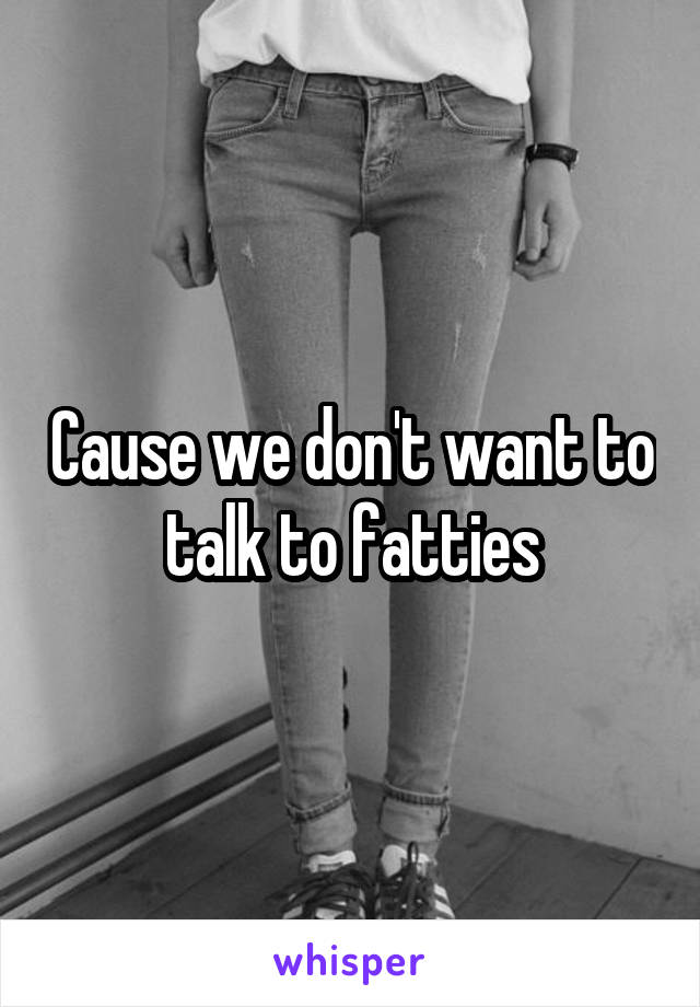 Cause we don't want to talk to fatties