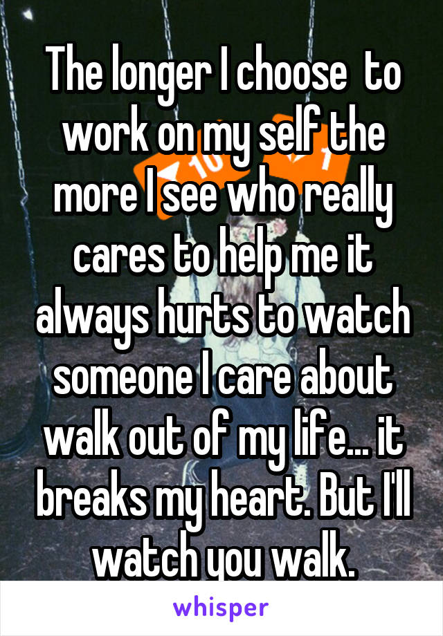 The longer I choose  to work on my self the more I see who really cares to help me it always hurts to watch someone I care about walk out of my life... it breaks my heart. But I'll watch you walk.