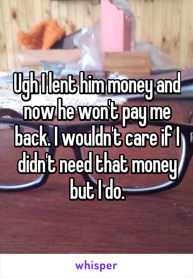 Ugh I lent him money and now he won't pay me back. I wouldn't care if I didn't need that money but I do.