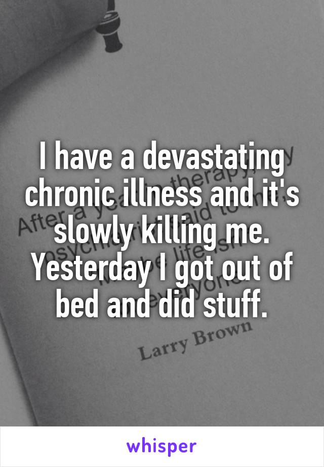 I have a devastating chronic illness and it's slowly killing me. Yesterday I got out of bed and did stuff.