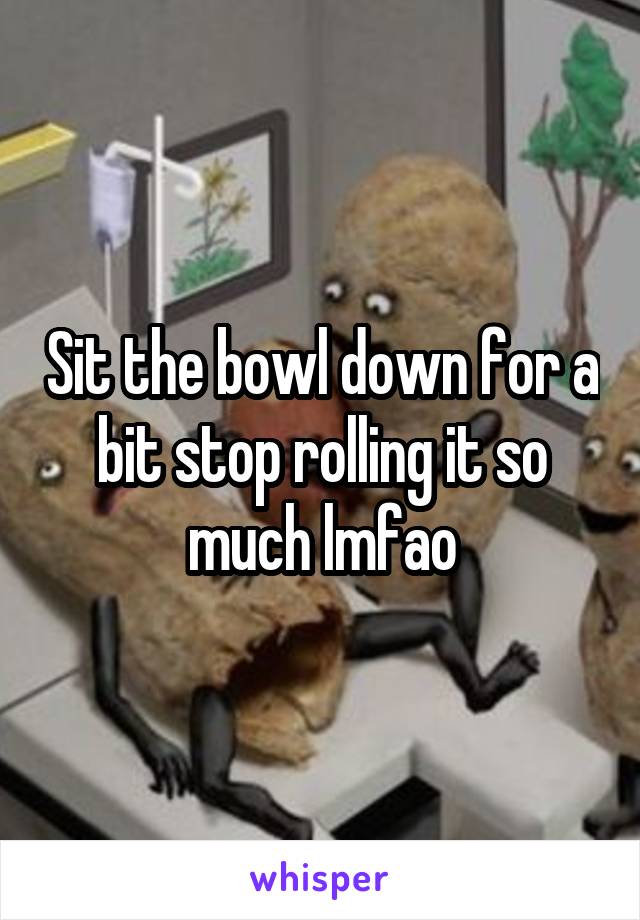 Sit the bowl down for a bit stop rolling it so much lmfao