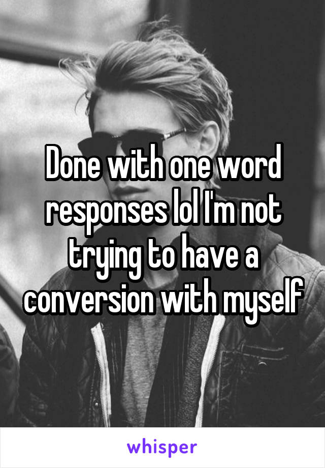 Done with one word responses lol I'm not trying to have a conversion with myself