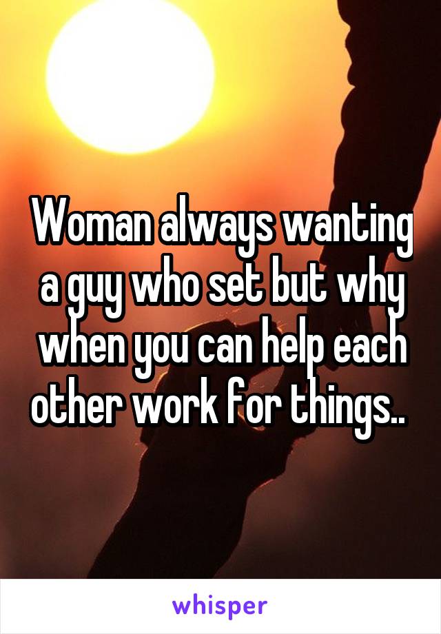 Woman always wanting a guy who set but why when you can help each other work for things.. 