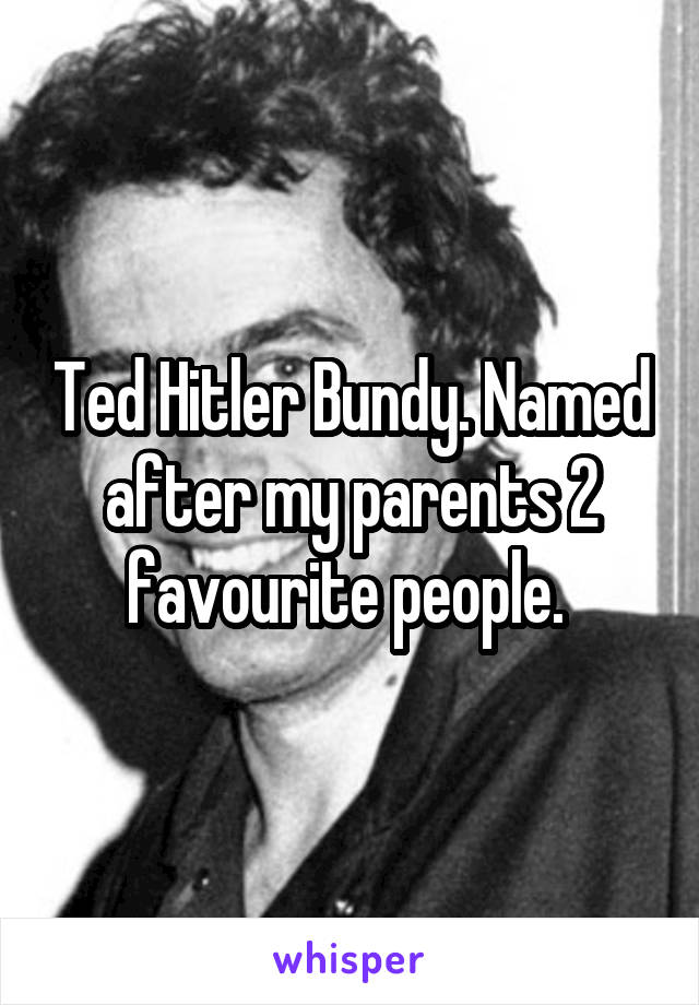 Ted Hitler Bundy. Named after my parents 2 favourite people. 