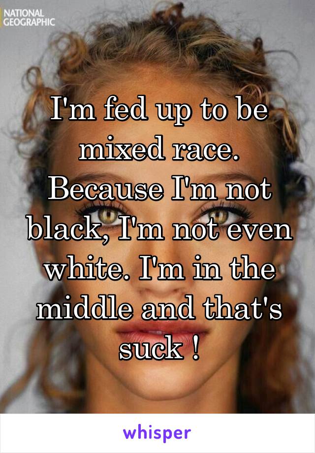 I'm fed up to be mixed race. Because I'm not black, I'm not even white. I'm in the middle and that's suck !