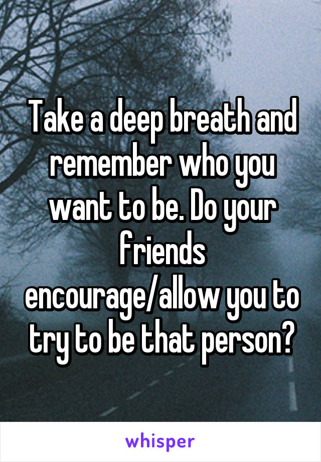 Take a deep breath and remember who you want to be. Do your friends encourage/allow you to try to be that person?