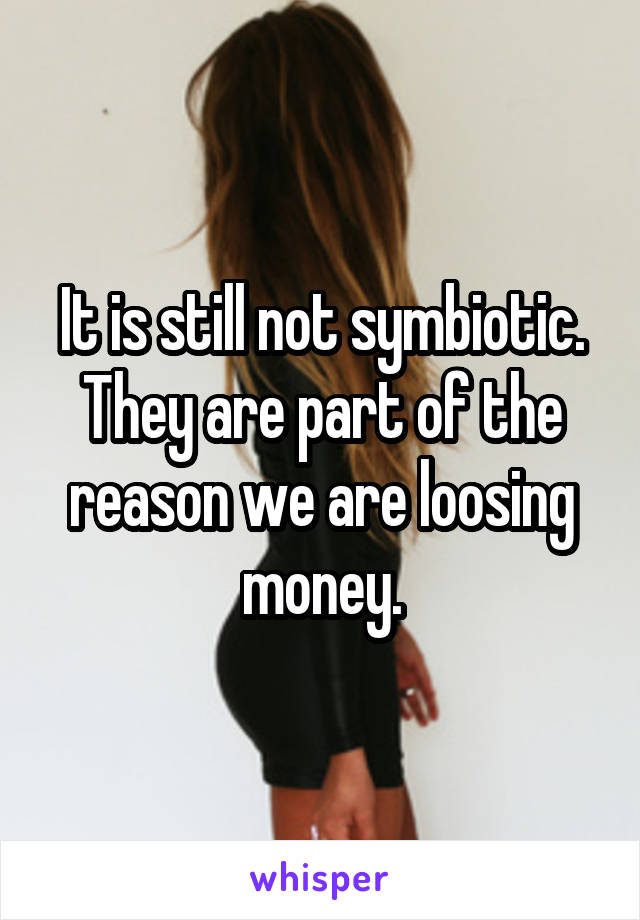 It is still not symbiotic. They are part of the reason we are loosing money.