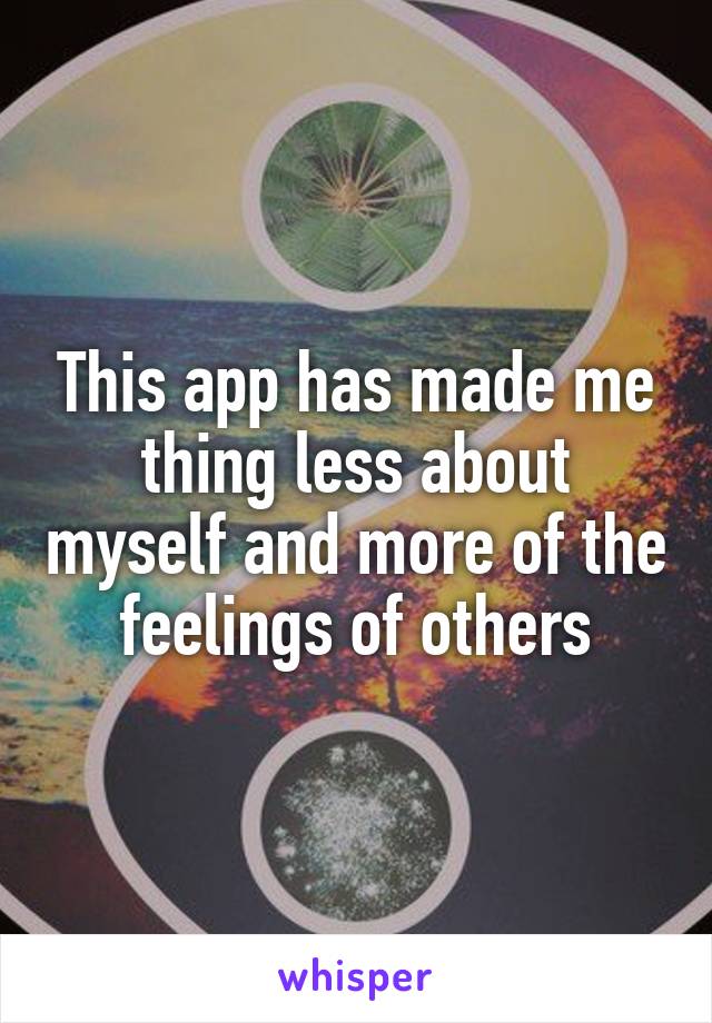 This app has made me thing less about myself and more of the feelings of others