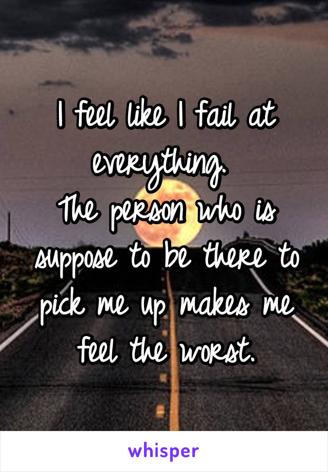 I feel like I fail at everything. 
The person who is suppose to be there to pick me up makes me feel the worst.