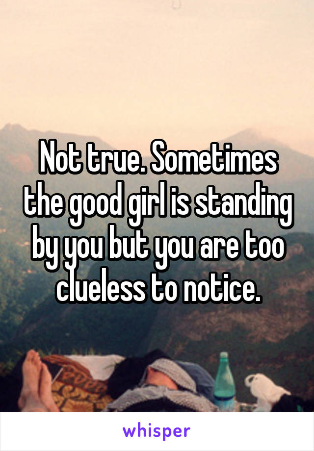 Not true. Sometimes the good girl is standing by you but you are too clueless to notice.