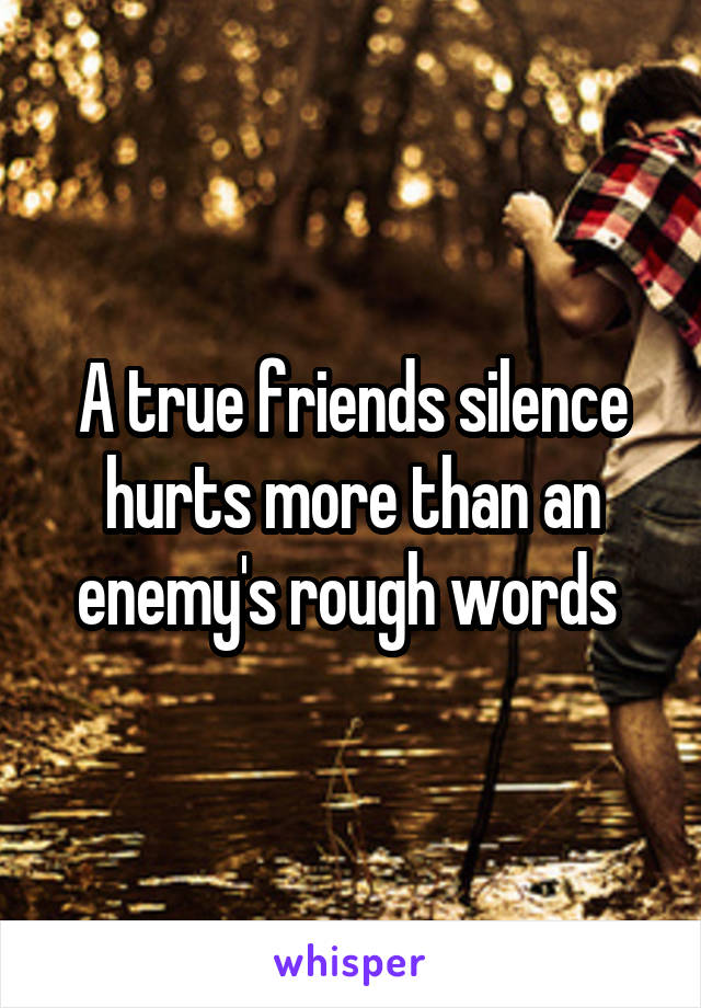 A true friends silence hurts more than an enemy's rough words 
