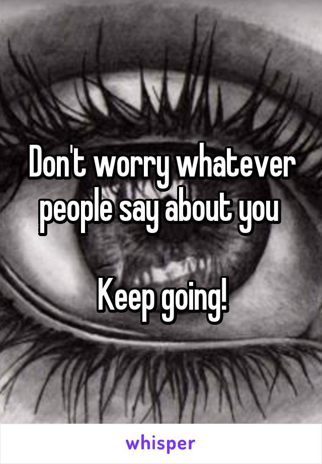 Don't worry whatever people say about you 

Keep going!