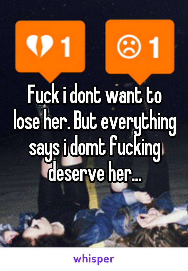 Fuck i dont want to lose her. But everything says i domt fucking deserve her...