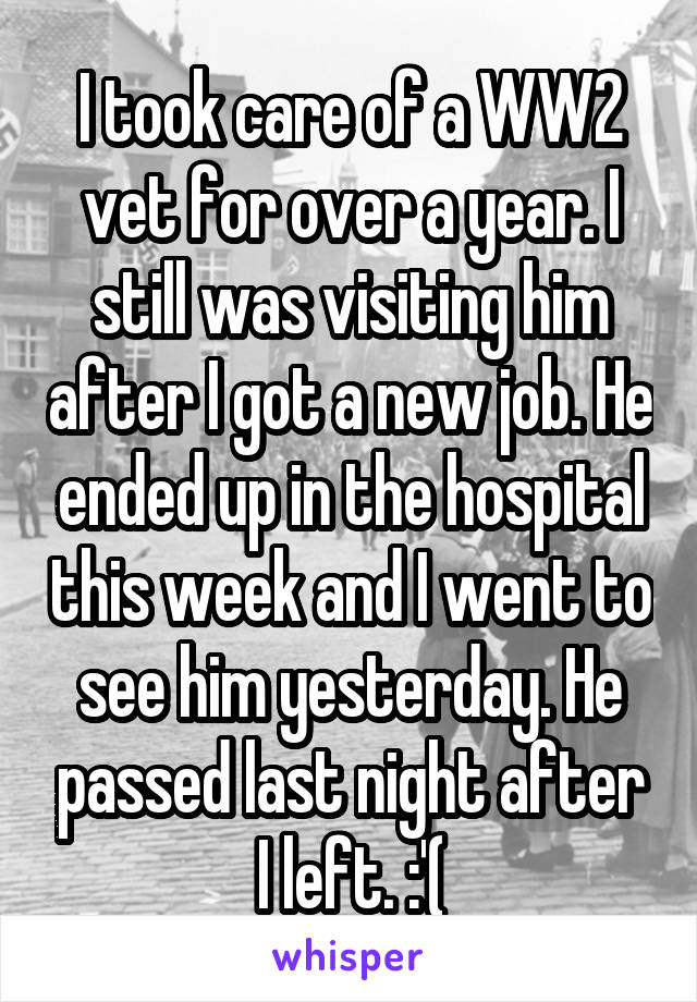 I took care of a WW2 vet for over a year. I still was visiting him after I got a new job. He ended up in the hospital this week and I went to see him yesterday. He passed last night after I left. :'(