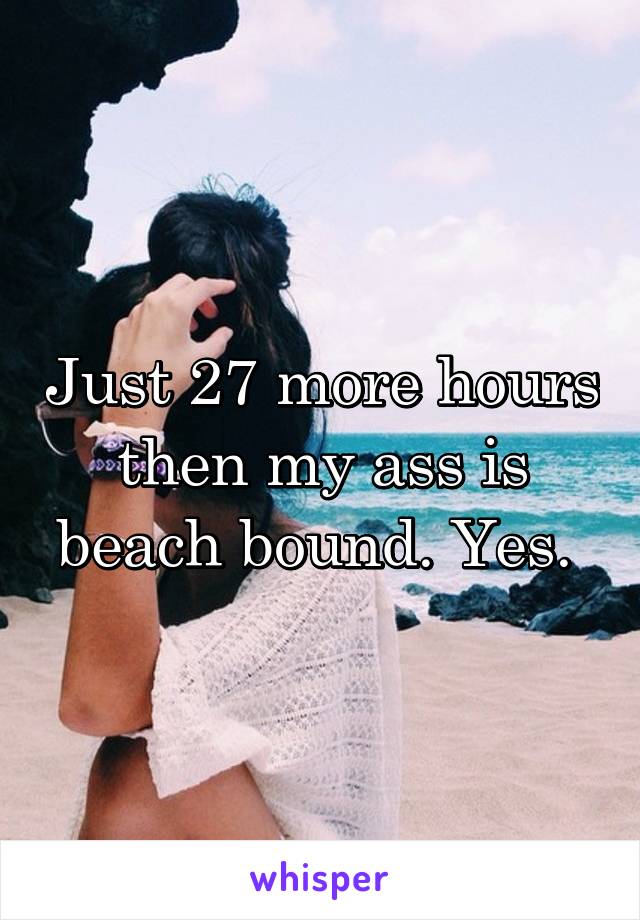 Just 27 more hours then my ass is beach bound. Yes. 