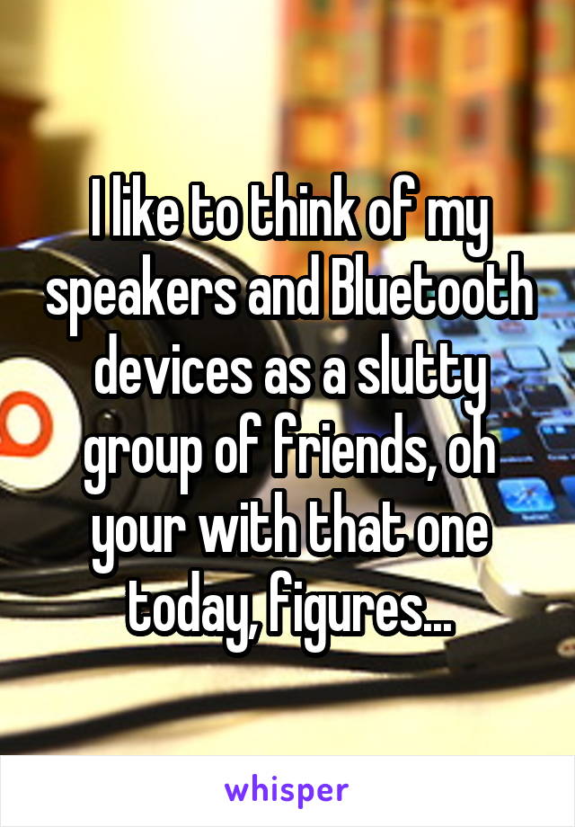 I like to think of my speakers and Bluetooth devices as a slutty group of friends, oh your with that one today, figures...