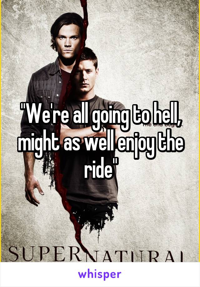 "We're all going to hell, might as well enjoy the ride"