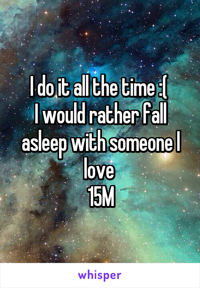 I do it all the time :( 
I would rather fall asleep with someone I love 
15M