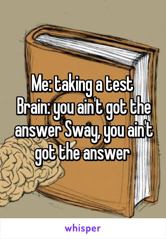 Me: taking a test 
Brain: you ain't got the answer Sway, you ain't got the answer 