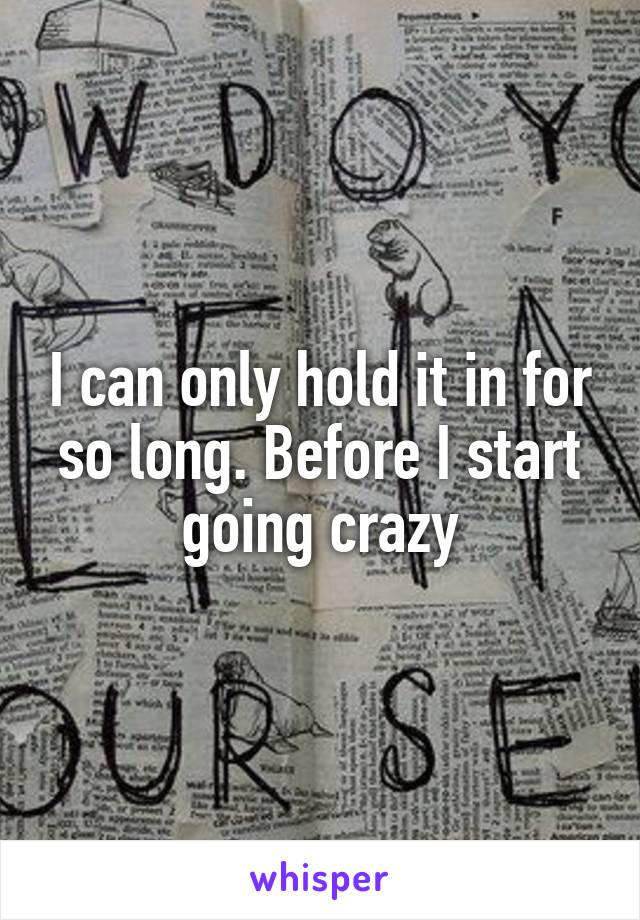 I can only hold it in for so long. Before I start going crazy