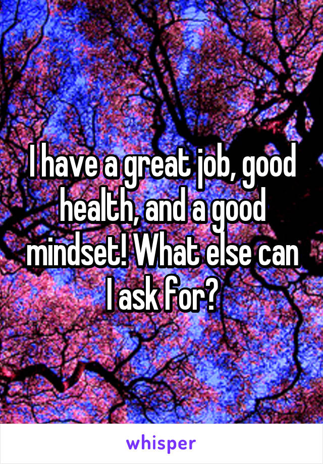 I have a great job, good health, and a good mindset! What else can I ask for?