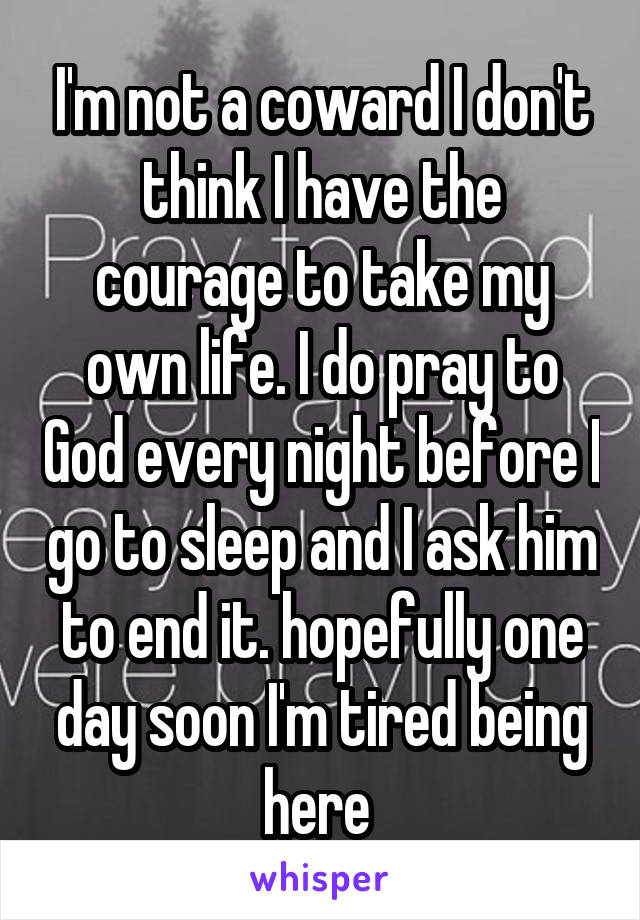 I'm not a coward I don't think I have the courage to take my own life. I do pray to God every night before I go to sleep and I ask him to end it. hopefully one day soon I'm tired being here 