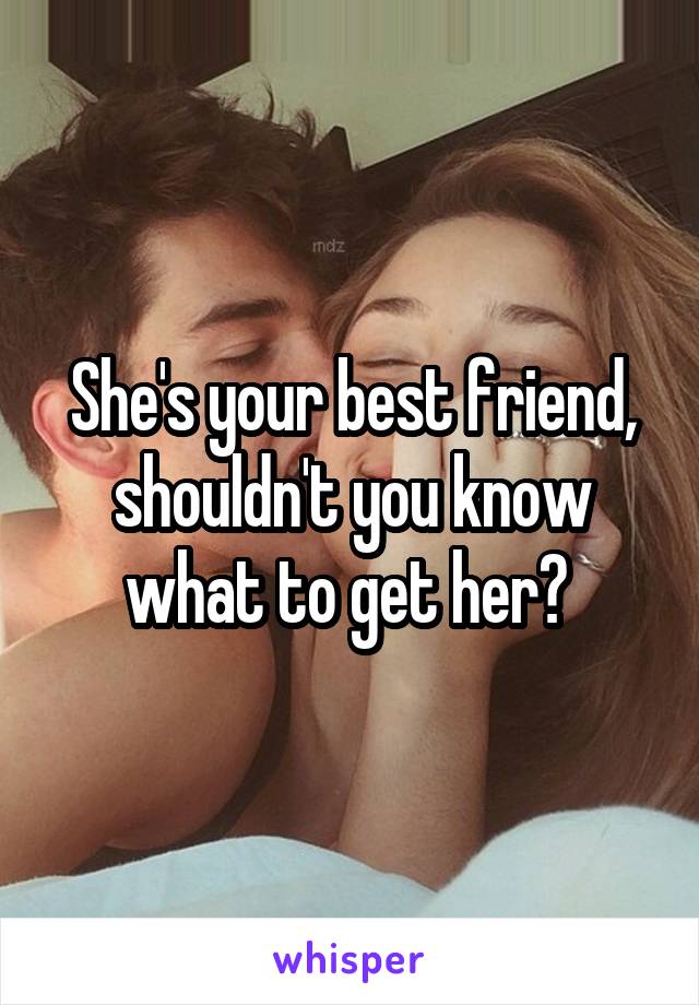 She's your best friend, shouldn't you know what to get her? 