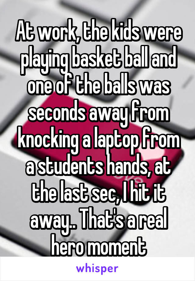 At work, the kids were playing basket ball and one of the balls was seconds away from knocking a laptop from a students hands, at the last sec, I hit it away.. That's a real hero moment