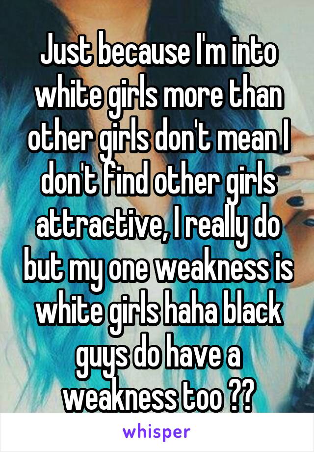 Just because I'm into white girls more than other girls don't mean I don't find other girls attractive, I really do but my one weakness is white girls haha black guys do have a weakness too 😩🤔