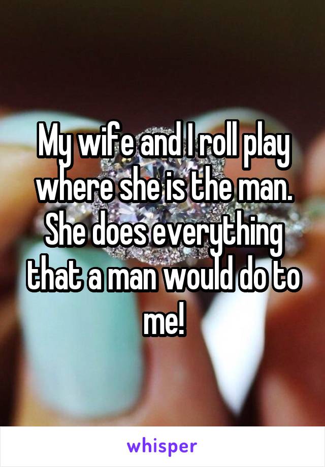 My wife and I roll play where she is the man. She does everything that a man would do to me!