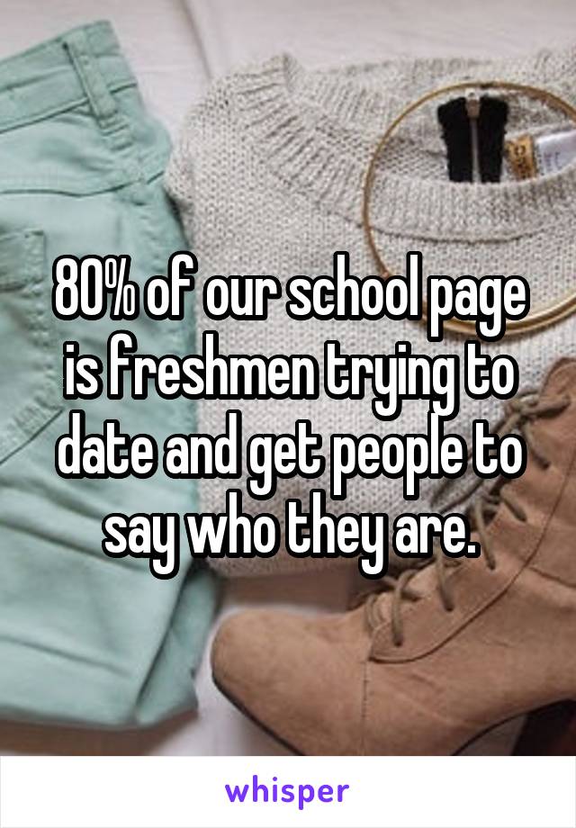 80% of our school page is freshmen trying to date and get people to say who they are.