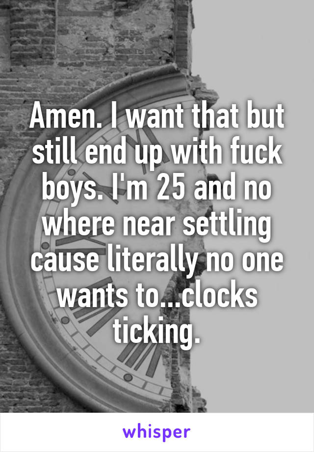 Amen. I want that but still end up with fuck boys. I'm 25 and no where near settling cause literally no one wants to...clocks ticking.