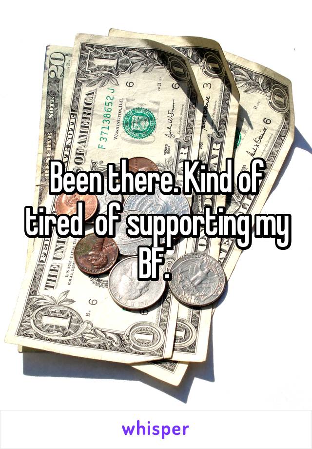 Been there. Kind of tired  of supporting my BF. 