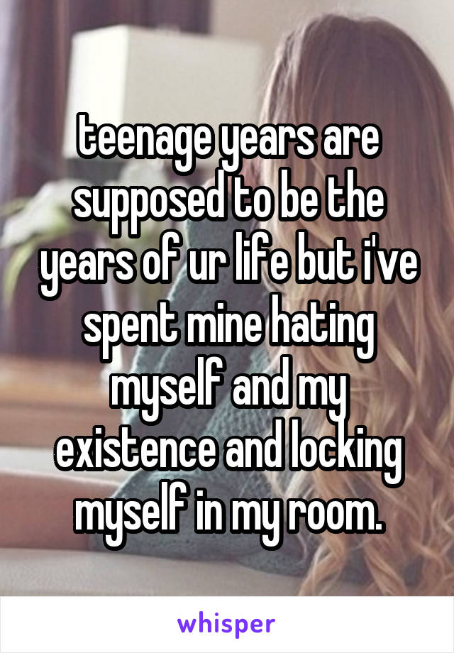 teenage years are supposed to be the years of ur life but i've spent mine hating myself and my existence and locking myself in my room.