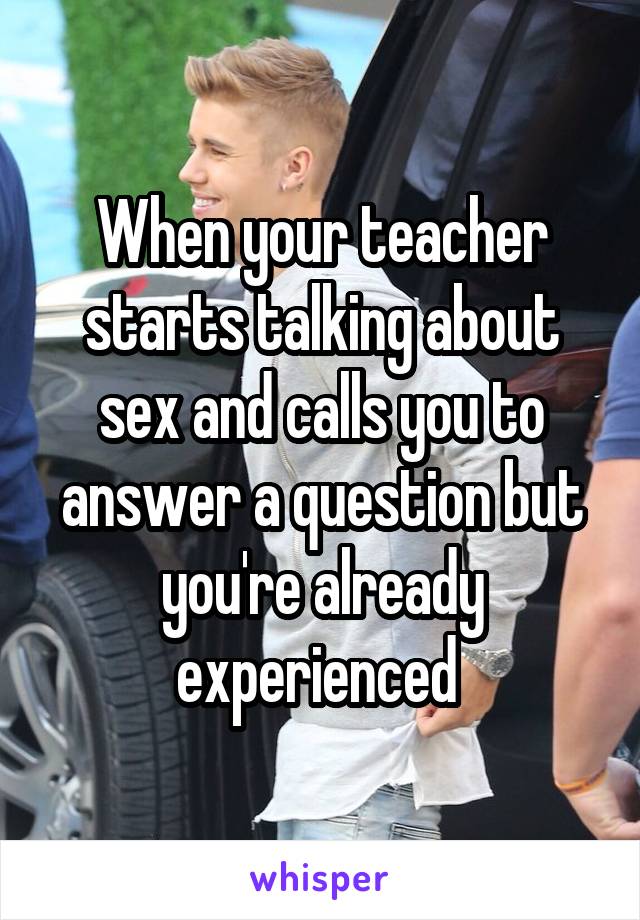 When your teacher starts talking about sex and calls you to answer a question but you're already experienced 