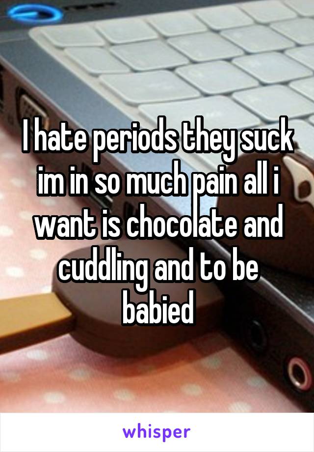 I hate periods they suck im in so much pain all i want is chocolate and cuddling and to be babied