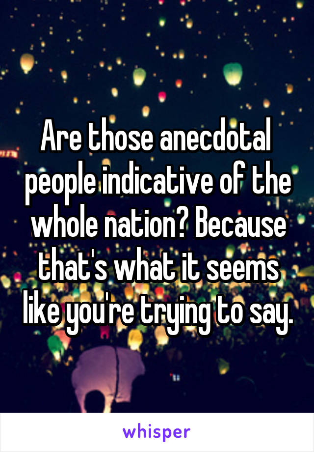 Are those anecdotal  people indicative of the whole nation? Because that's what it seems like you're trying to say.