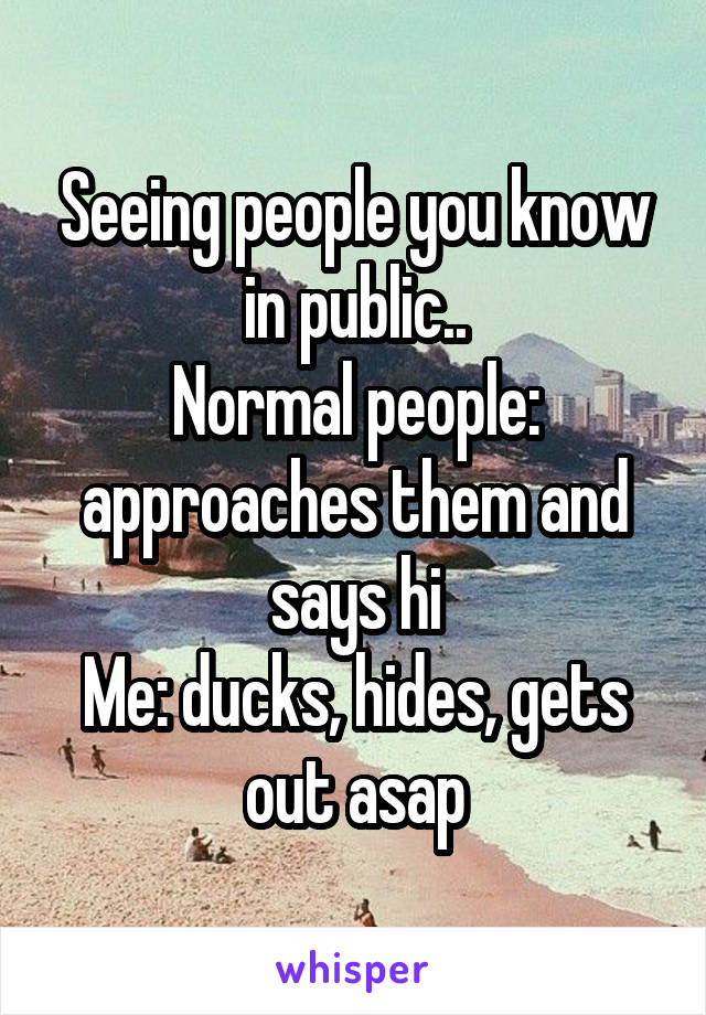Seeing people you know in public..
Normal people: approaches them and says hi
Me: ducks, hides, gets out asap
